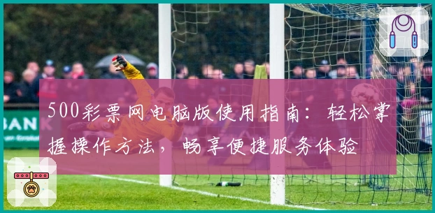 500彩票网电脑版使用指南:轻松掌握操作方法,畅享便捷服务体验