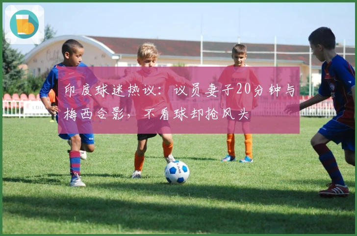 印度球迷热议：议员妻子20分钟与梅西合影，不看球却抢风头