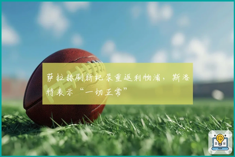 萨拉赫刷新纪录重返利物浦,斯洛特表示“一切正常”