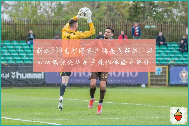 新版500竞彩网客户端亮点解析:核心功能优化与用户操作体验全面升级