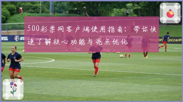 500彩票网客户端使用指南：带你快速了解核心功能与亮点优化