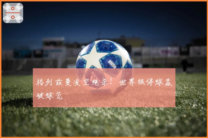 格列兹曼凌空绝杀！世界级停球轰破球荒