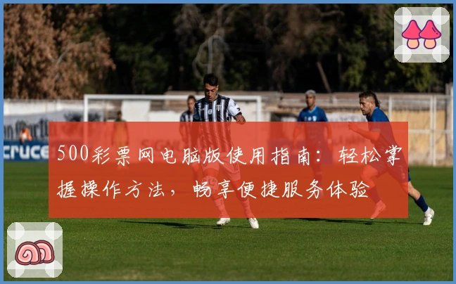 500彩票网电脑版使用指南：轻松掌握操作方法，畅享便捷服务体验
