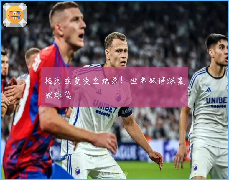 格列兹曼凌空绝杀！世界级停球轰破球荒