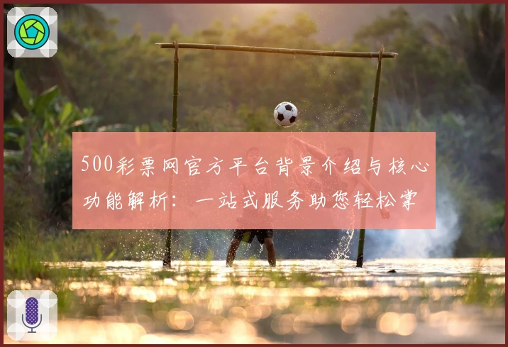 500彩票网官方平台背景介绍与核心功能解析：一站式服务助您轻松掌握动态