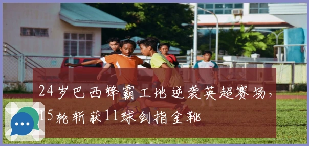 24岁巴西锋霸工地逆袭英超赛场，15轮斩获11球剑指金靴