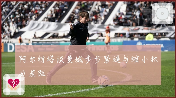 阿尔特塔谈曼城步步紧逼与缩小积分差距