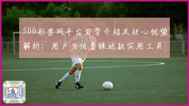 500彩票网平台背景介绍及核心优势解析：用户为何青睐这款实用工具