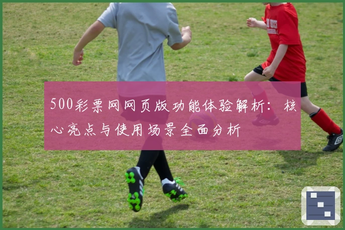 500彩票网网页版功能体验解析：核心亮点与使用场景全面分析