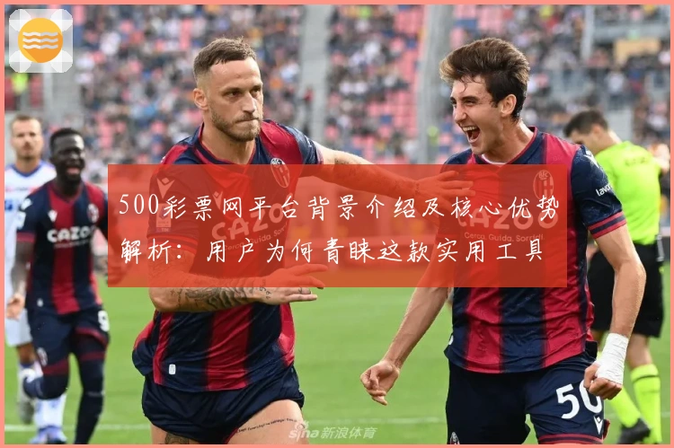 500彩票网平台背景介绍及核心优势解析：用户为何青睐这款实用工具