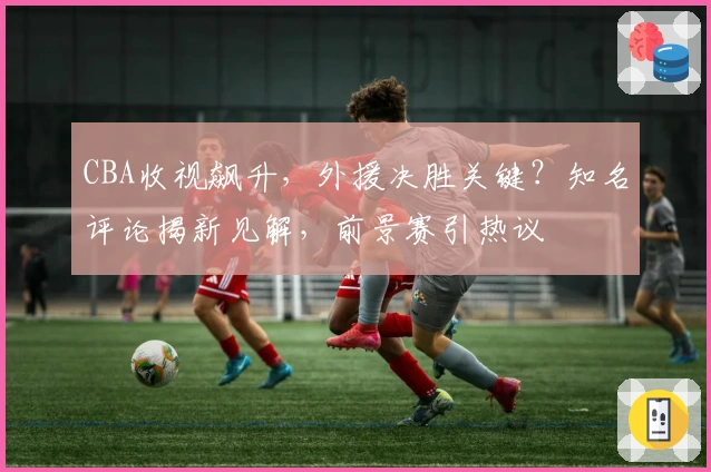 CBA收视飙升，外援决胜关键？知名评论揭新见解，前景赛引热议