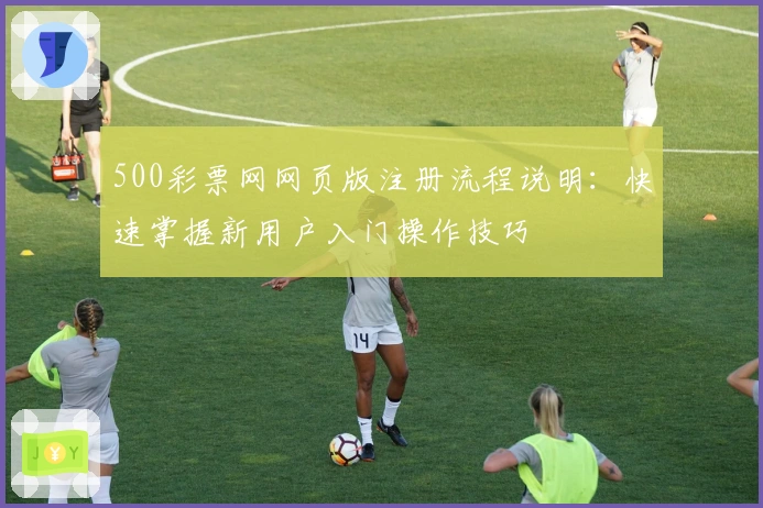 500彩票网网页版注册流程说明：快速掌握新用户入门操作技巧