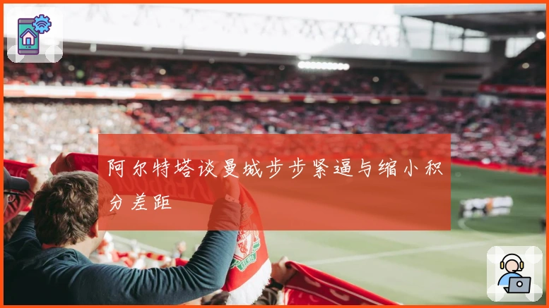 阿尔特塔谈曼城步步紧逼与缩小积分差距